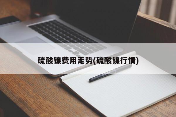 硫酸镍费用走势(硫酸镍行情)