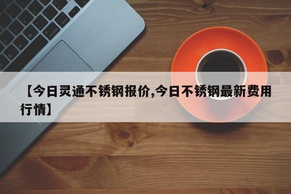 【今日灵通不锈钢报价,今日不锈钢最新费用行情】