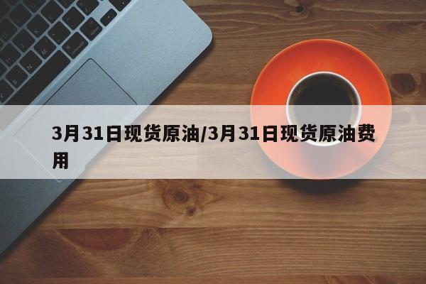 3月31日现货原油/3月31日现货原油费用