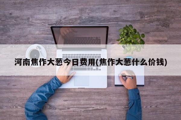 河南焦作大葱今日费用(焦作大葱什么价钱)