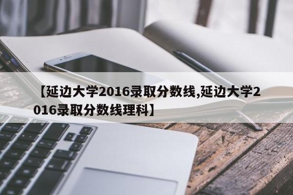 【延边大学2016录取分数线,延边大学2016录取分数线理科】