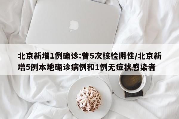 北京新增1例确诊:曾5次核检阴性/北京新增5例本地确诊病例和1例无症状感染者