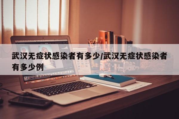 武汉无症状感染者有多少/武汉无症状感染者有多少例