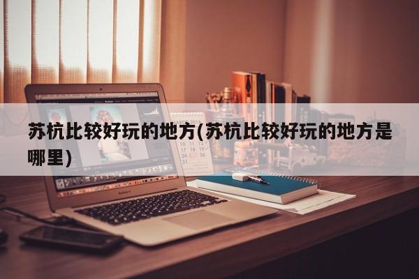 苏杭比较好玩的地方(苏杭比较好玩的地方是哪里)