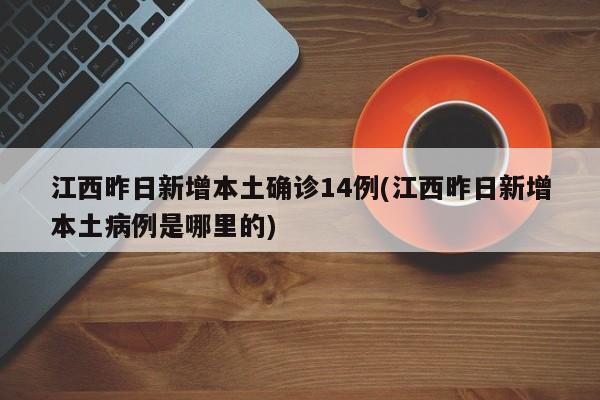 江西昨日新增本土确诊14例(江西昨日新增本土病例是哪里的)