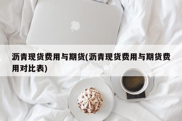 沥青现货费用与期货(沥青现货费用与期货费用对比表)