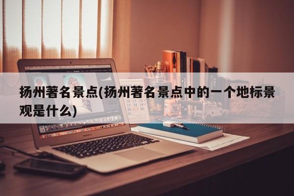 扬州著名景点(扬州著名景点中的一个地标景观是什么)