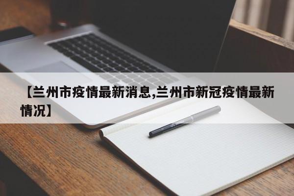 【兰州市疫情最新消息,兰州市新冠疫情最新情况】