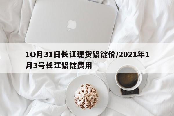 1O月31日长江现货铝锭价/2021年1月3号长江铝锭费用
