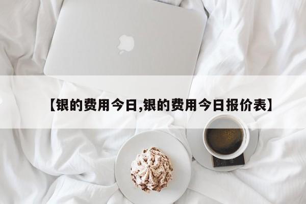 【银的费用今日,银的费用今日报价表】