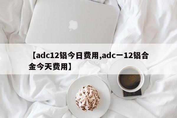 【adc12铝今日费用,adc一12铝合金今天费用】