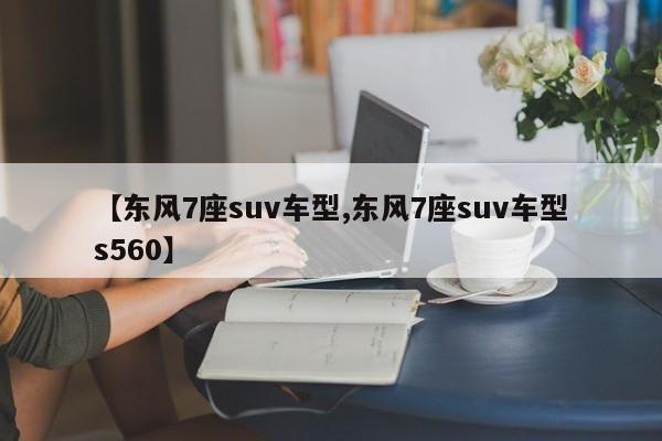 【东风7座suv车型,东风7座suv车型s560】