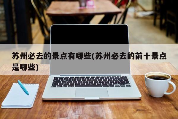苏州必去的景点有哪些(苏州必去的前十景点是哪些)