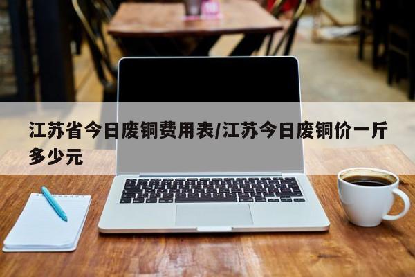 江苏省今日废铜费用表/江苏今日废铜价一斤多少元