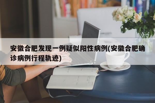 安徽合肥发现一例疑似阳性病例(安徽合肥确诊病例行程轨迹)