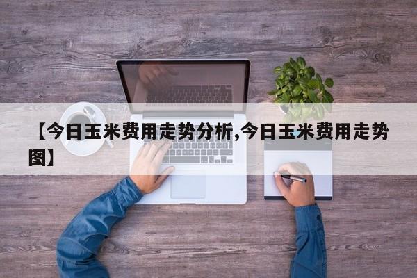【今日玉米费用走势分析,今日玉米费用走势图】