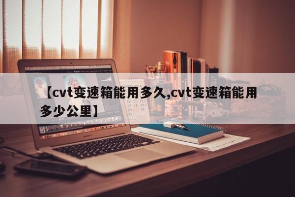 【cvt变速箱能用多久,cvt变速箱能用多少公里】
