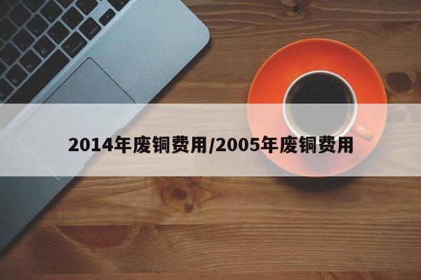 2014年废铜费用/2005年废铜费用
