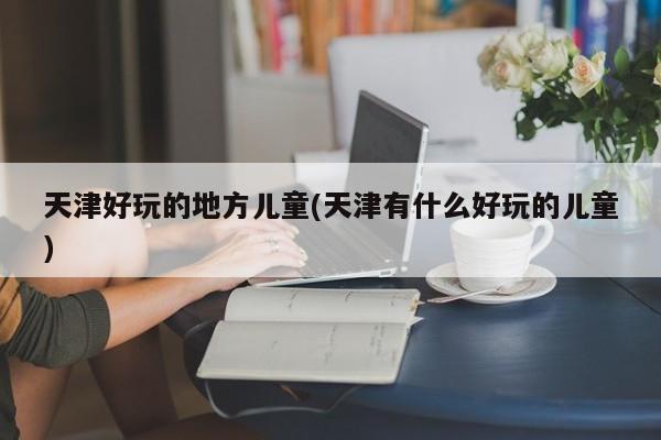天津好玩的地方儿童(天津有什么好玩的儿童)