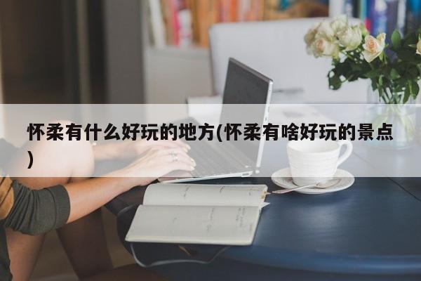 怀柔有什么好玩的地方(怀柔有啥好玩的景点)