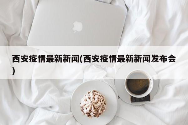 西安疫情最新新闻(西安疫情最新新闻发布会)