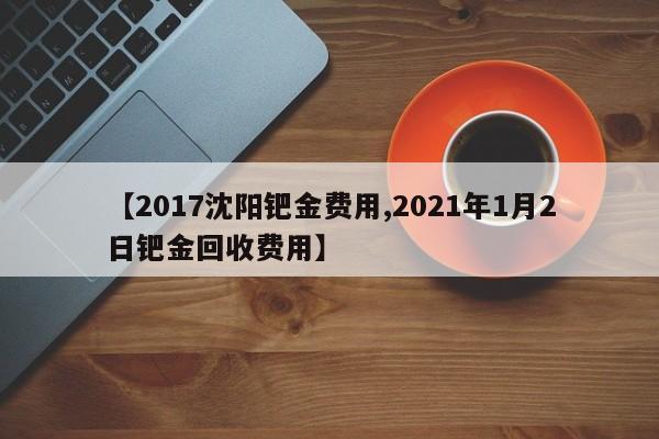 【2017沈阳钯金费用,2021年1月2日钯金回收费用】