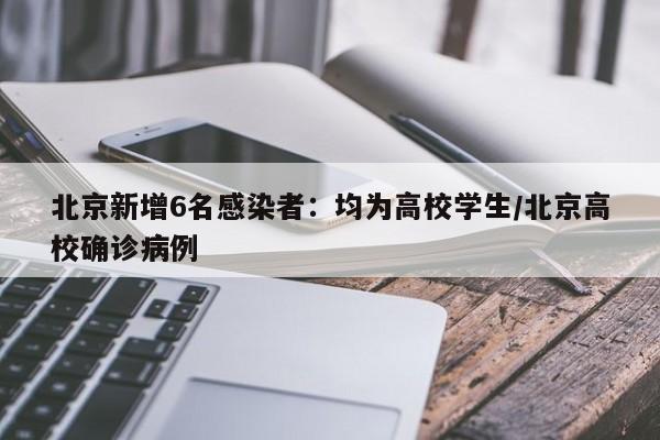 北京新增6名感染者:均为高校学生/北京高校确诊病例