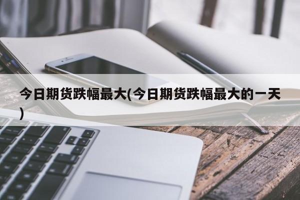 今日期货跌幅最大(今日期货跌幅最大的一天)