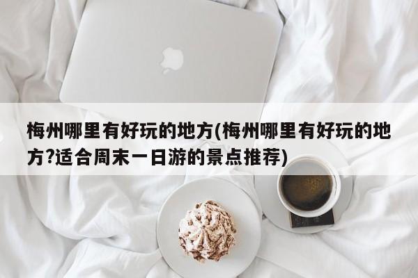 梅州哪里有好玩的地方(梅州哪里有好玩的地方?适合周末一日游的景点推荐)