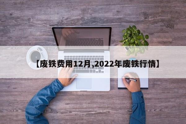 【废铁费用12月,2022年废铁行情】