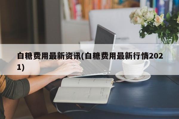 白糖费用最新资讯(白糖费用最新行情2021)