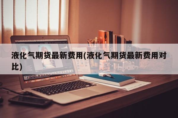 液化气期货最新费用(液化气期货最新费用对比)