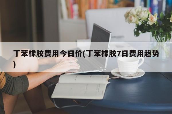 丁苯橡胶费用今日价(丁苯橡胶7日费用趋势)