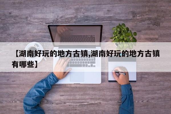 【湖南好玩的地方古镇,湖南好玩的地方古镇有哪些】
