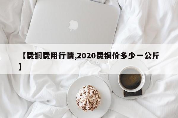【费铜费用行情,2020费铜价多少一公斤】