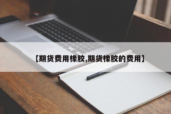 【期货费用橡胶,期货橡胶的费用】