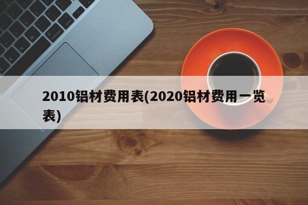 2010铝材费用表(2020铝材费用一览表)