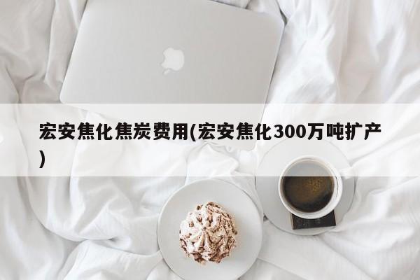 宏安焦化焦炭费用(宏安焦化300万吨扩产)