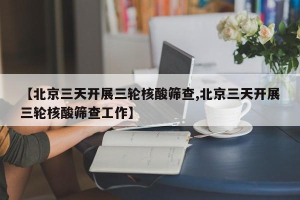 【北京三天开展三轮核酸筛查,北京三天开展三轮核酸筛查工作】
