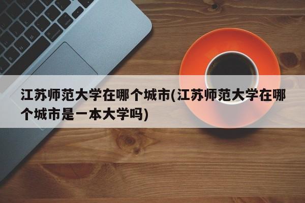 江苏师范大学在哪个城市(江苏师范大学在哪个城市是一本大学吗)