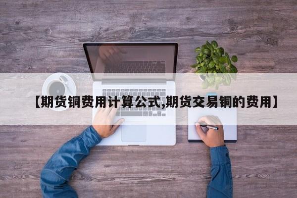 【期货铜费用计算公式,期货交易铜的费用】