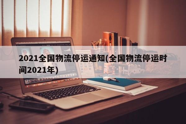 2021全国物流停运通知(全国物流停运时间2021年)