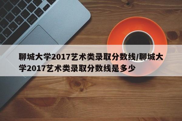 聊城大学2017艺术类录取分数线/聊城大学2017艺术类录取分数线是多少