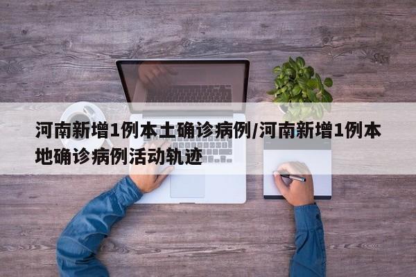 河南新增1例本土确诊病例/河南新增1例本地确诊病例活动轨迹