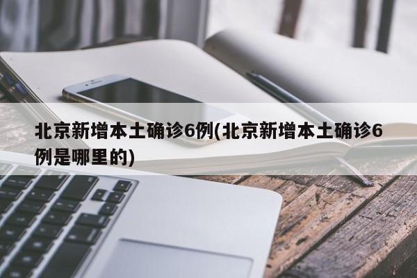 北京新增本土确诊6例(北京新增本土确诊6例是哪里的)