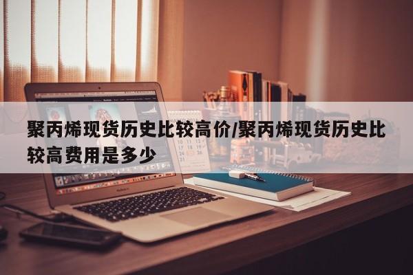 聚丙烯现货历史比较高价/聚丙烯现货历史比较高费用是多少