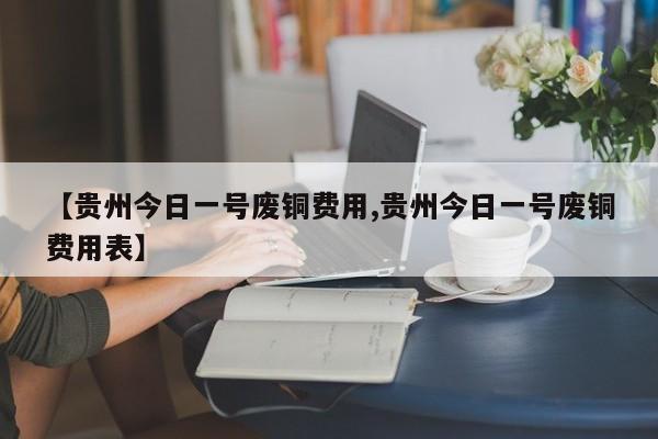 【贵州今日一号废铜费用,贵州今日一号废铜费用表】