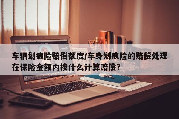 车辆划痕险赔偿额度/车身划痕险的赔偿处理在保险金额内按什么计算赔偿?