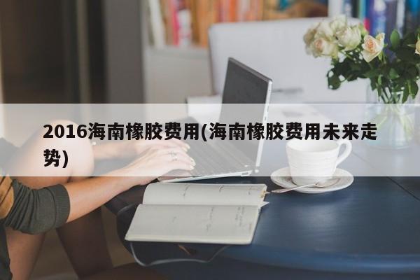 2016海南橡胶费用(海南橡胶费用未来走势)