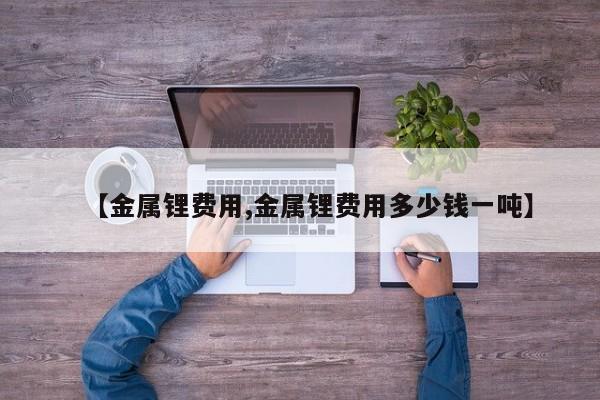 【金属锂费用,金属锂费用多少钱一吨】